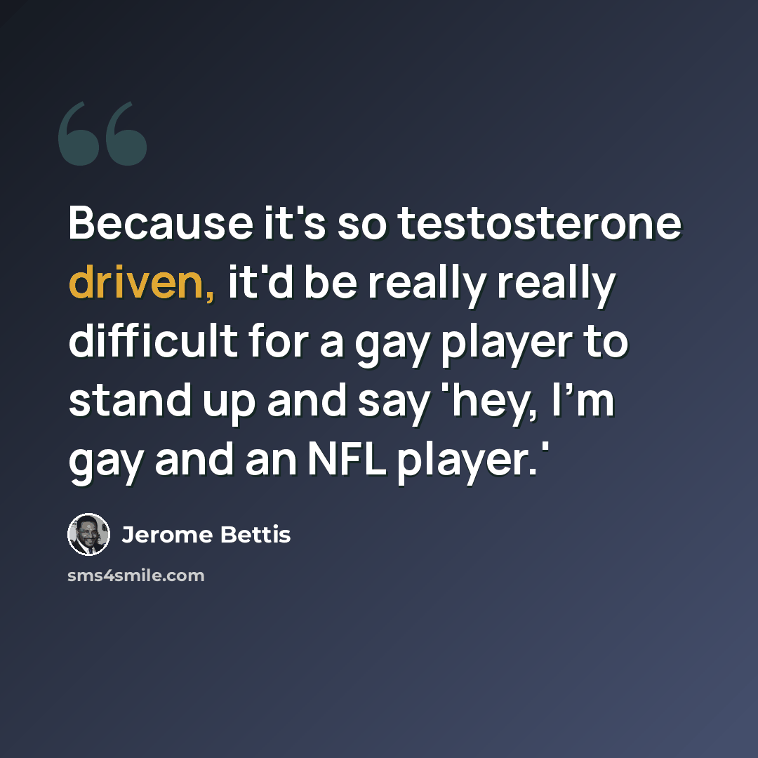 “Because it's so testosterone driven, it'd be really really difficult for a gay player to stand up and say 'hey, I'm gay and an NFL player.'” quote by Jerome Bettis