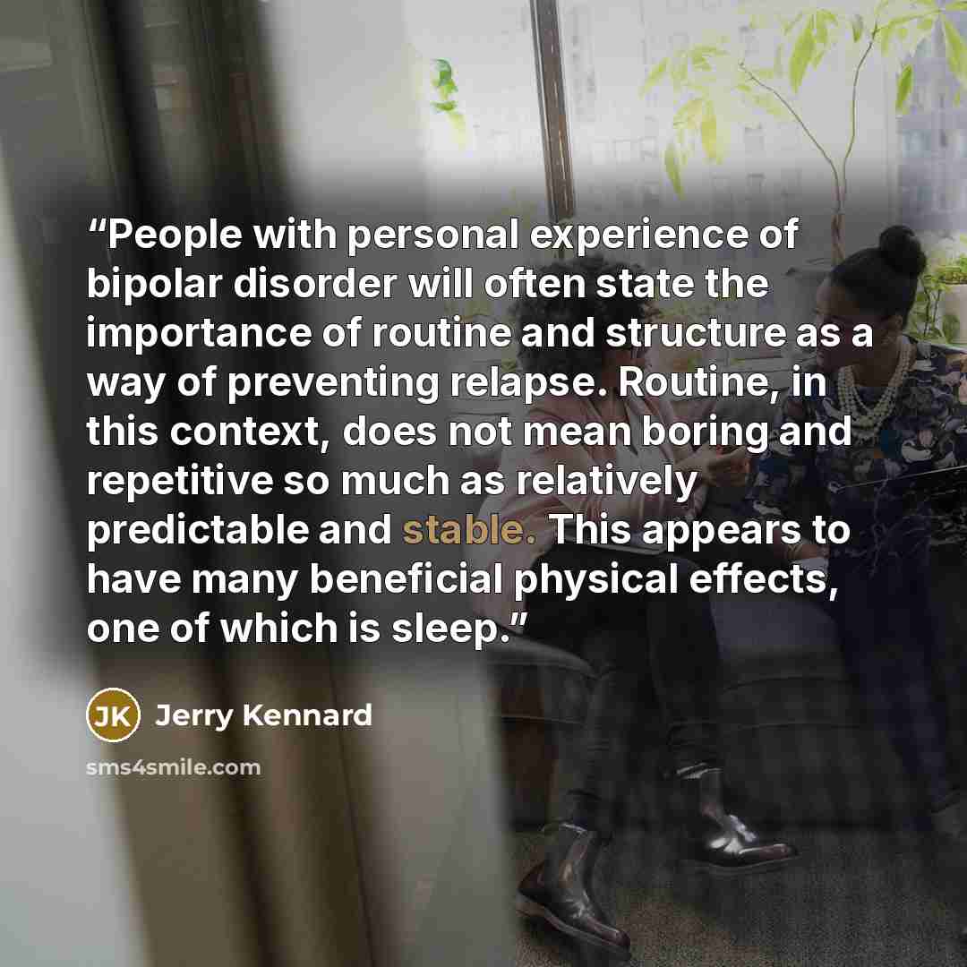 “People with personal experience of bipolar disorder will often state the importance of routine and structure as a way of preventing relapse. Routine, in this context, does not mean boring and repetitive so much as relatively predictable and stable. This appears to have many beneficial physical…” quote by Jerry Kennard