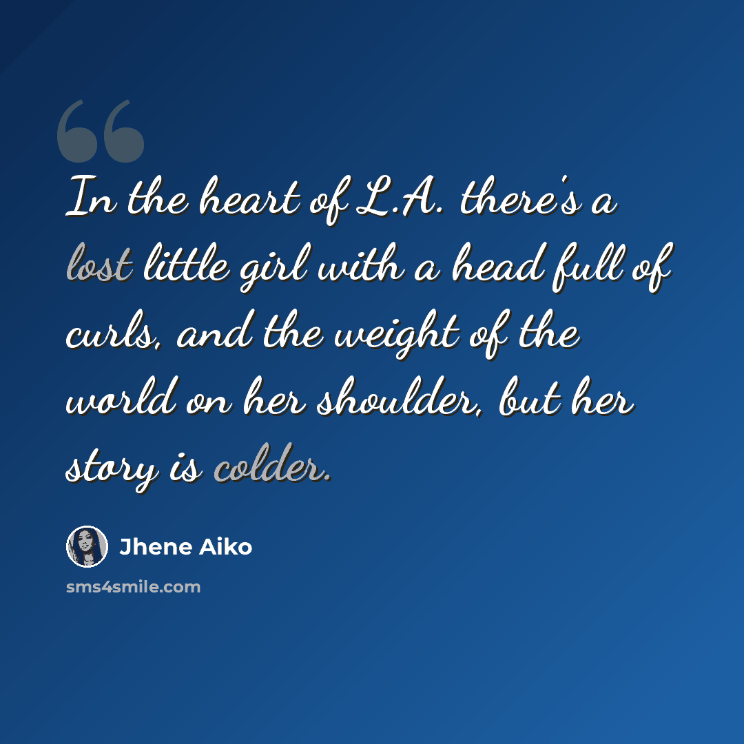 “In the heart of L.A. there's a lost little girl with a head full of curls, and the weight of the world on her shoulder, but her story is colder.” quote by Jhene Aiko