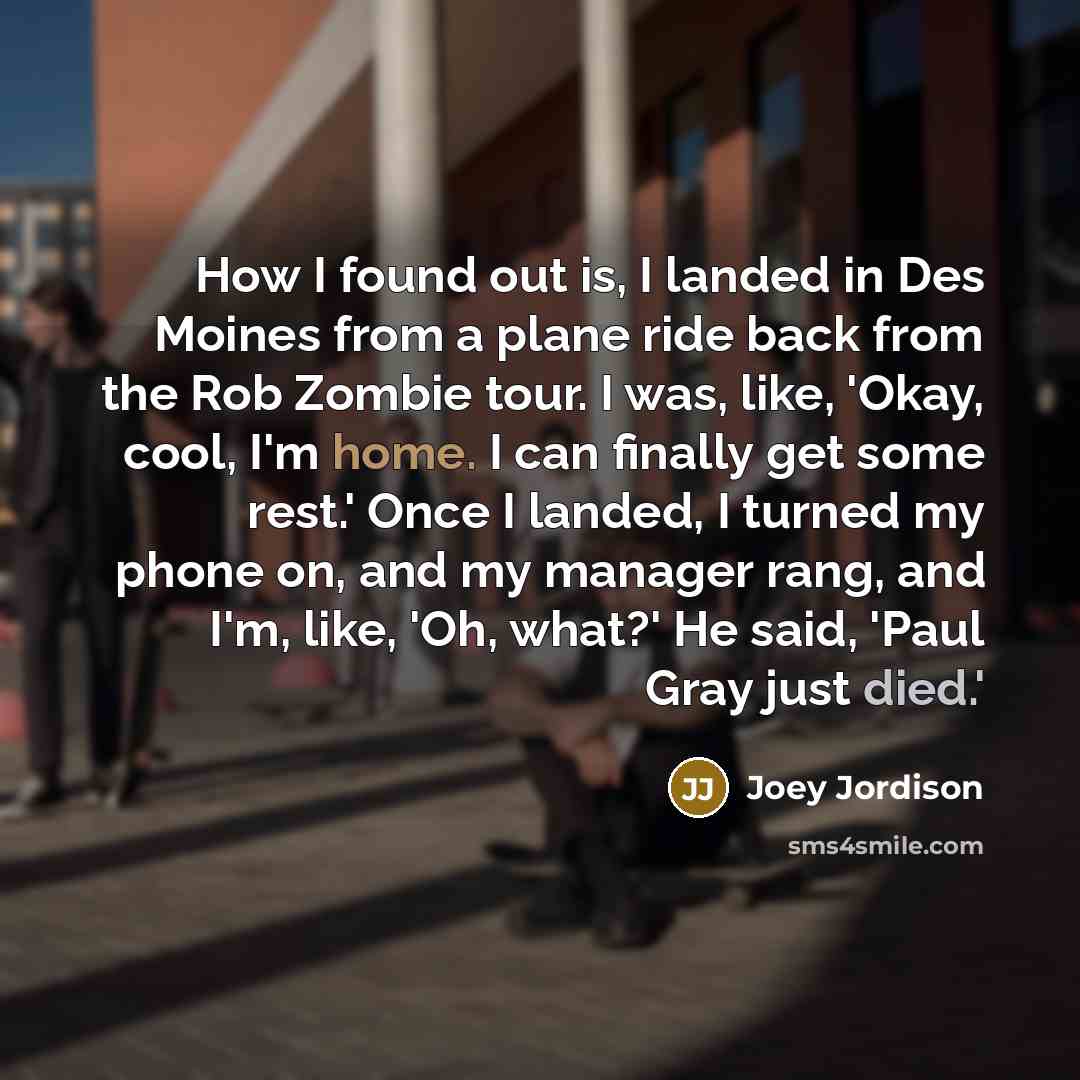 “How I found out is, I landed in Des Moines from a plane ride back from the Rob Zombie tour. I was, like, 'Okay, cool, I'm home. I can finally get some rest.' Once I landed, I turned my phone on, and my manager rang, and I'm, like, 'Oh, what?' He said, 'Paul Gray just died.'” quote by Joey Jordison