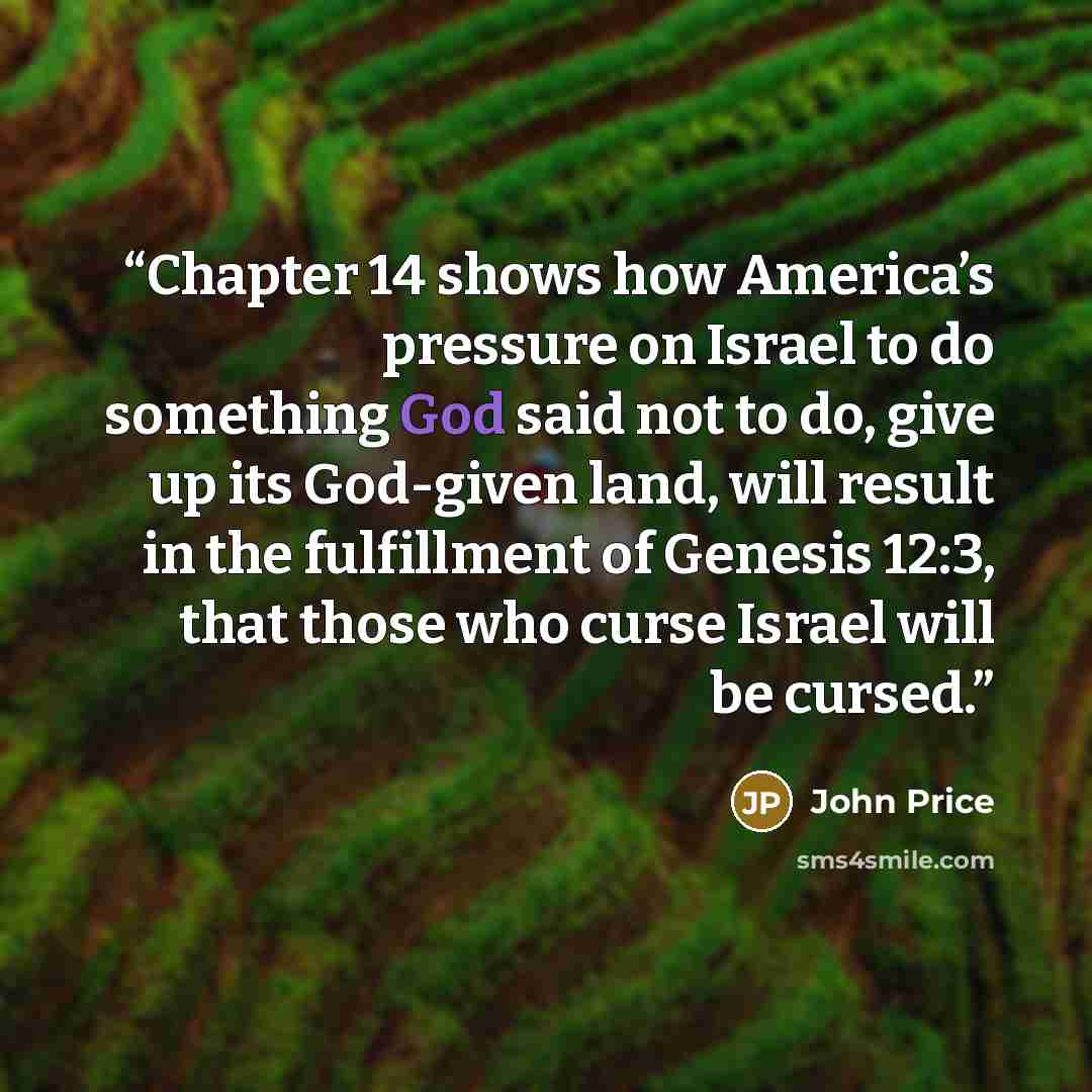 “Chapter 14 shows how America’s pressure on Israel to do something God said not to do, give up its God-given land, will result in the fulfillment of Genesis 12:3, that those who curse Israel will be cursed.” quote by John Price