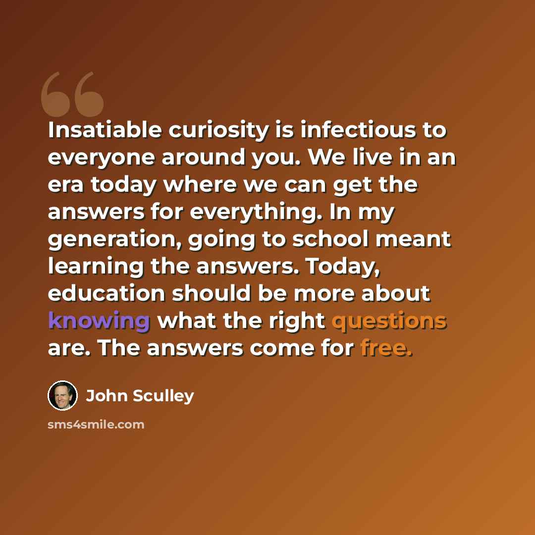 “Insatiable curiosity is infectious to everyone around you. We live in an era today where we can get the answers for everything. In my generation, going to school meant learning the answers. Today, education should be more about knowing what the right questions are. The answers come for free.” quote by John Sculley
