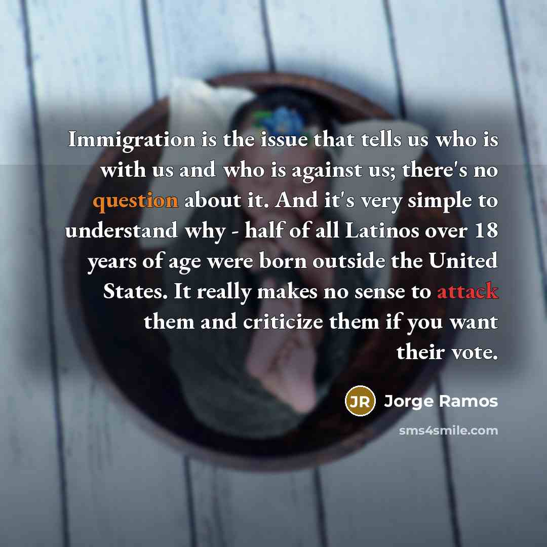 “Immigration is the issue that tells us who is with us and who is against us; there's no question about it. And it's very simple to understand why - half of all Latinos over 18 years of age were born outside the United States. It really makes no sense to attack them and criticize them if you want…” quote by Jorge Ramos