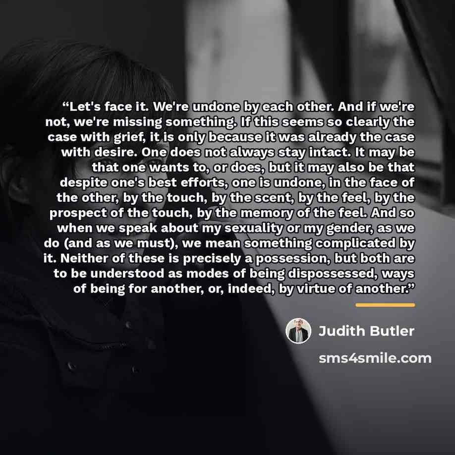 “Let's face it. We're undone by each other. And if we're not, we're missing something. If this seems so clearly the case with grief, it is only because it was already the case with desire. One does not always stay intact. It may be that one wants to, or does, but it may also be that despite one's…” quote by Judith Butler
