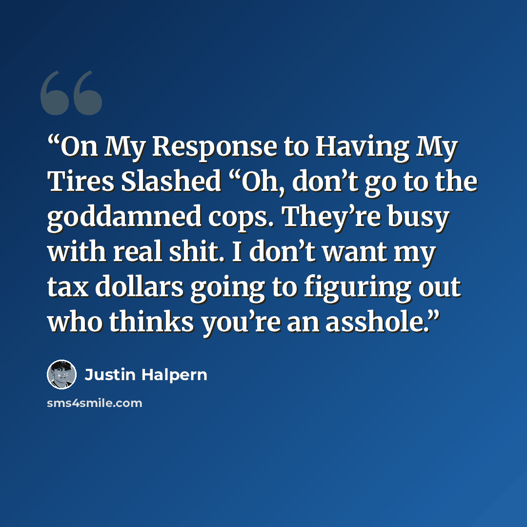 “On My Response to Having My Tires Slashed “Oh, don’t go to the goddamned cops. They’re busy with real shit. I don’t want my tax dollars going to figuring out who thinks you’re an asshole.” quote by Justin Halpern