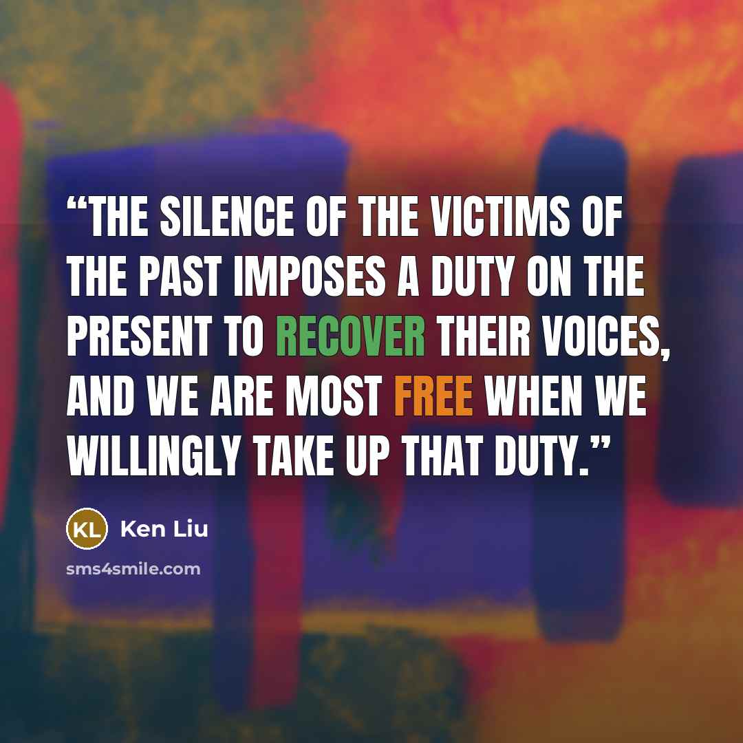 “The silence of the victims of the past imposes a duty on the present to recover their voices, and we are most free when we willingly take up that duty.” quote by Ken Liu