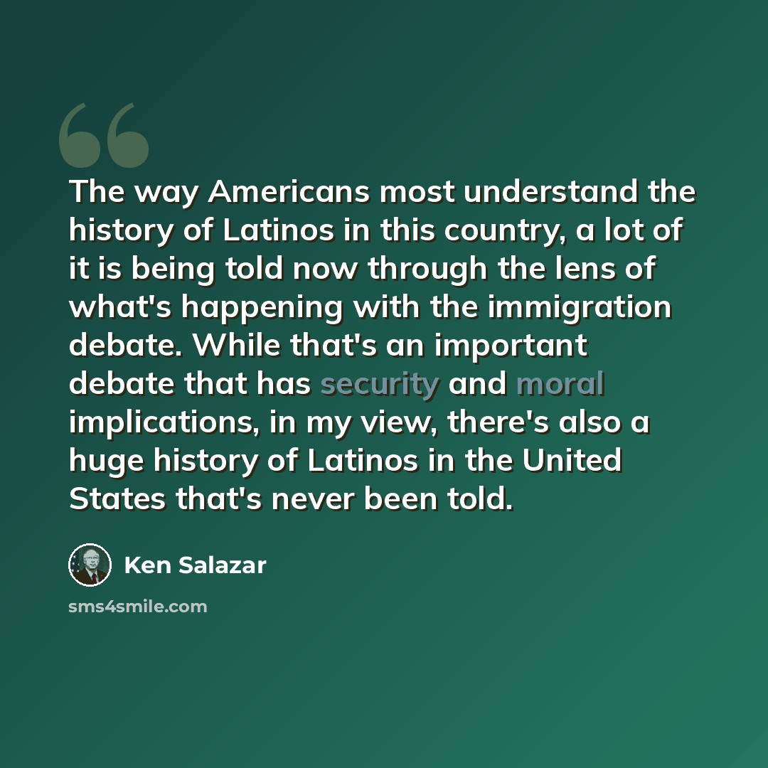 “The way Americans most understand the history of Latinos in this country, a lot of it is being told now through the lens of what's happening with the immigration debate. While that's an important debate that has security and moral implications, in my view, there's also a huge history of Latinos in…” quote by Ken Salazar
