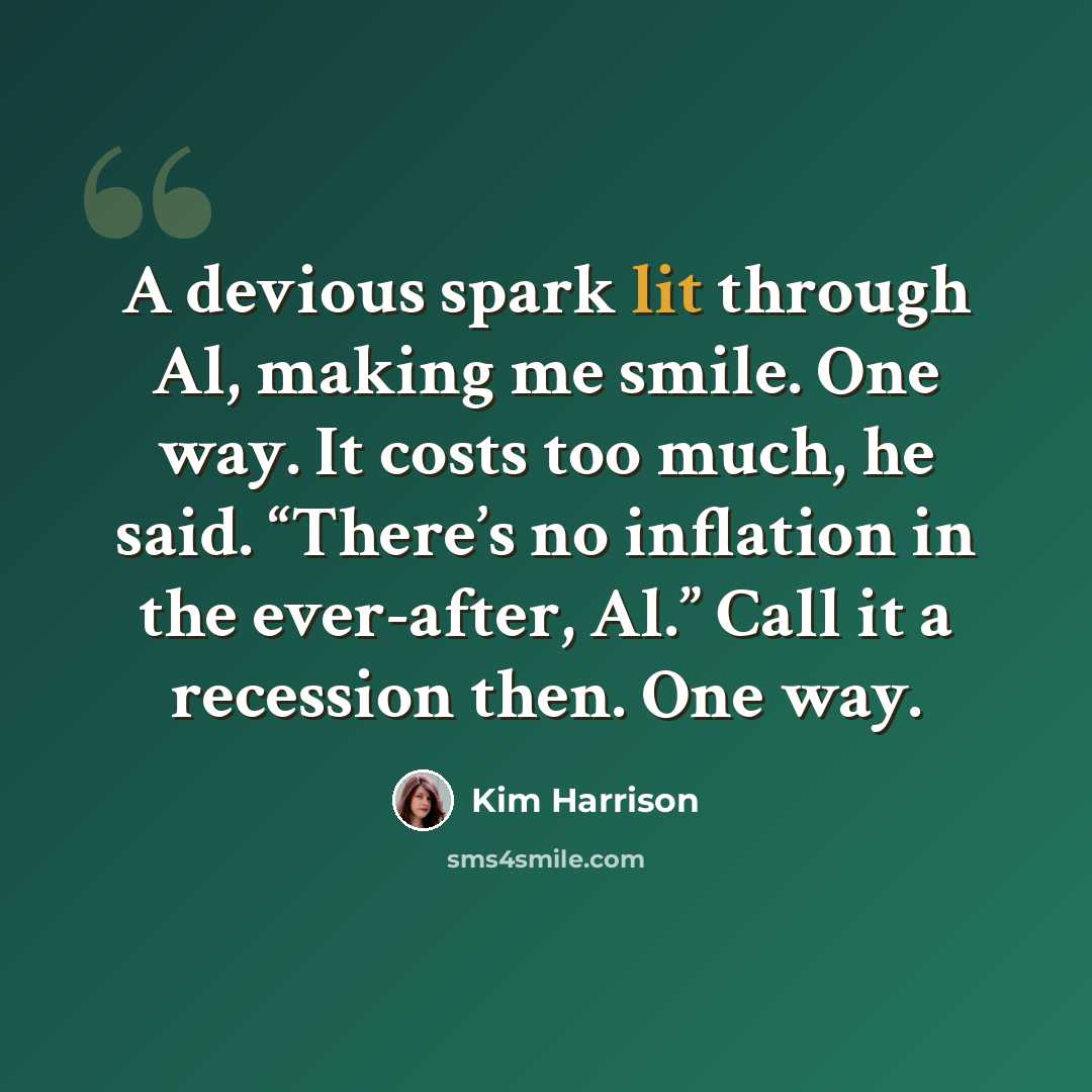 “A devious spark lit through Al, making me smile. One way. It costs too much, he said. “There’s no inflation in the ever-after, Al.” Call it a recession then. One way.” quote by Kim Harrison