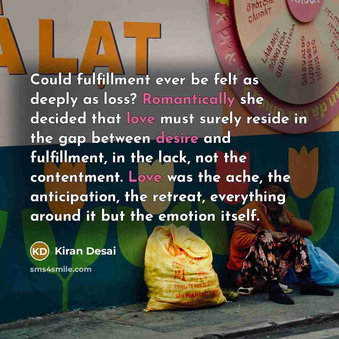 “Could fulfillment ever be felt as deeply as loss? Romantically she decided that love must surely reside in the gap between desire and fulfillment, in the lack, not the contentment. Love was the ache, the anticipation, the retreat, everything around it but the emotion itself.” quote by Kiran Desai