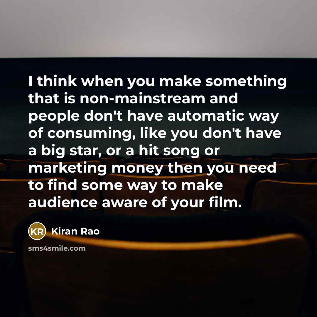 “I think when you make something that is non-mainstream and people don't have automatic way of consuming, like you don't have a big star, or a hit song or marketing money then you need to find some way to make audience aware of your film.” quote by Kiran Rao