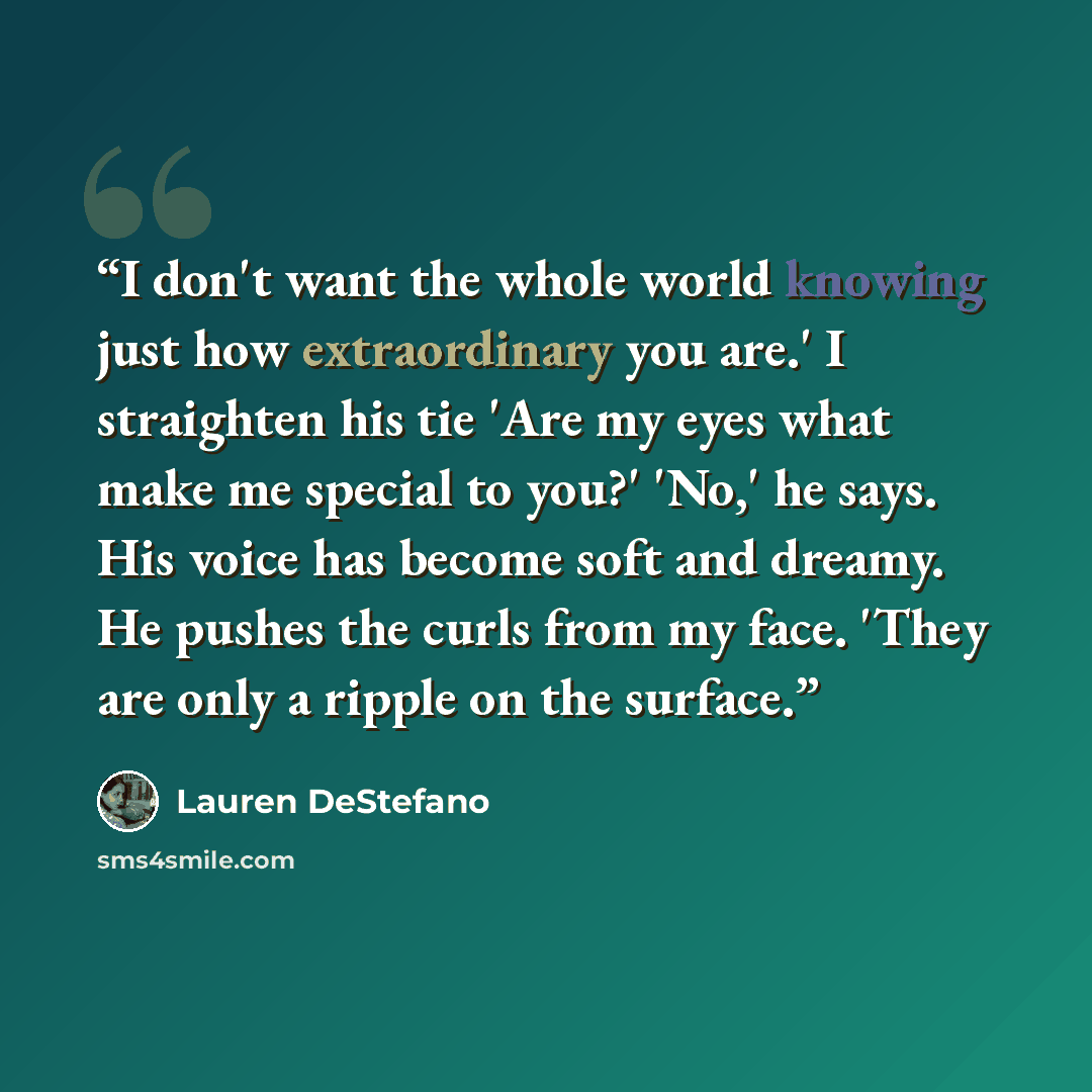 “I don't want the whole world knowing just how extraordinary you are.' I straighten his tie 'Are my eyes what make me special to you?' 'No,' he says. His voice has become soft and dreamy. He pushes the curls from my face. 'They are only a ripple on the surface.” quote by Lauren DeStefano