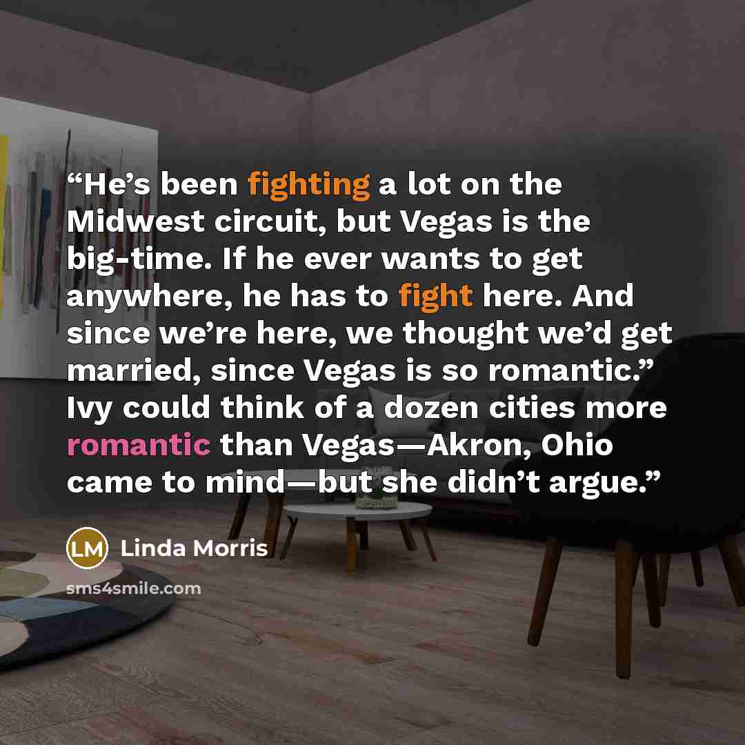 “He’s been fighting a lot on the Midwest circuit, but Vegas is the big-time. If he ever wants to get anywhere, he has to fight here. And since we’re here, we thought we’d get married, since Vegas is so romantic.” Ivy could think of a dozen cities more romantic than Vegas—Akron, Ohio came to…” quote by Linda Morris