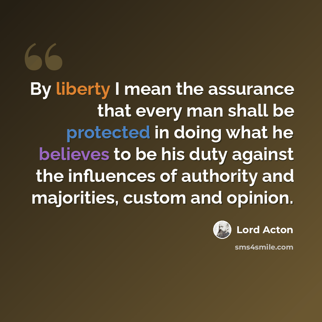 “By liberty I mean the assurance that every man shall be protected in doing what he believes to be his duty against the influences of authority and majorities, custom and opinion.” quote by Lord Acton