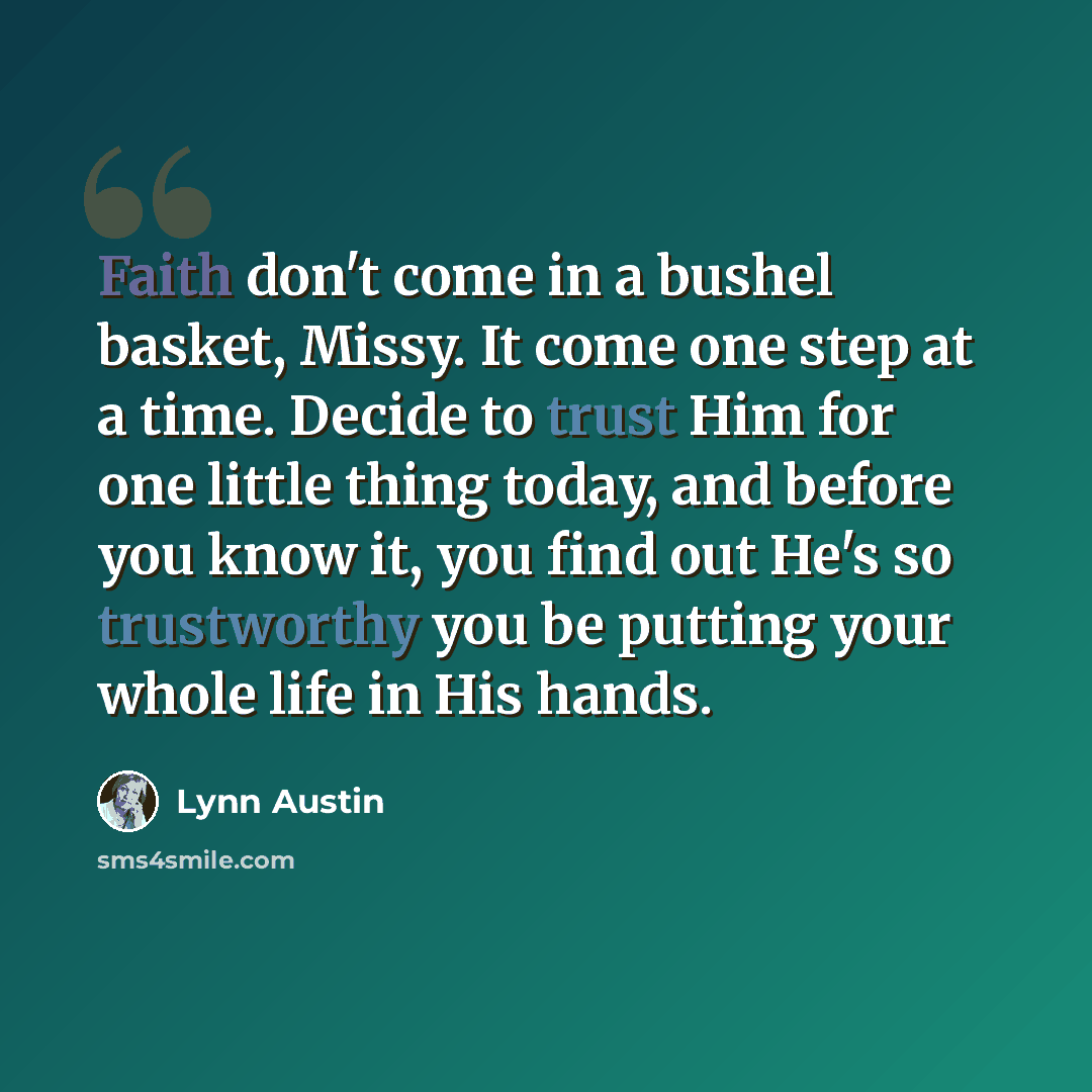 “Faith don't come in a bushel basket, Missy. It come one step at a time. Decide to trust Him for one little thing today, and before you know it, you find out He's so trustworthy you be putting your whole life in His hands.” quote by Lynn Austin