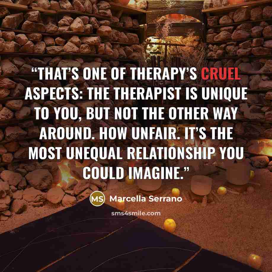 “That’s one of therapy’s cruel aspects: the therapist is unique to you, but not the other way around. How unfair. It’s the most unequal relationship you could imagine.” quote by Marcella Serrano