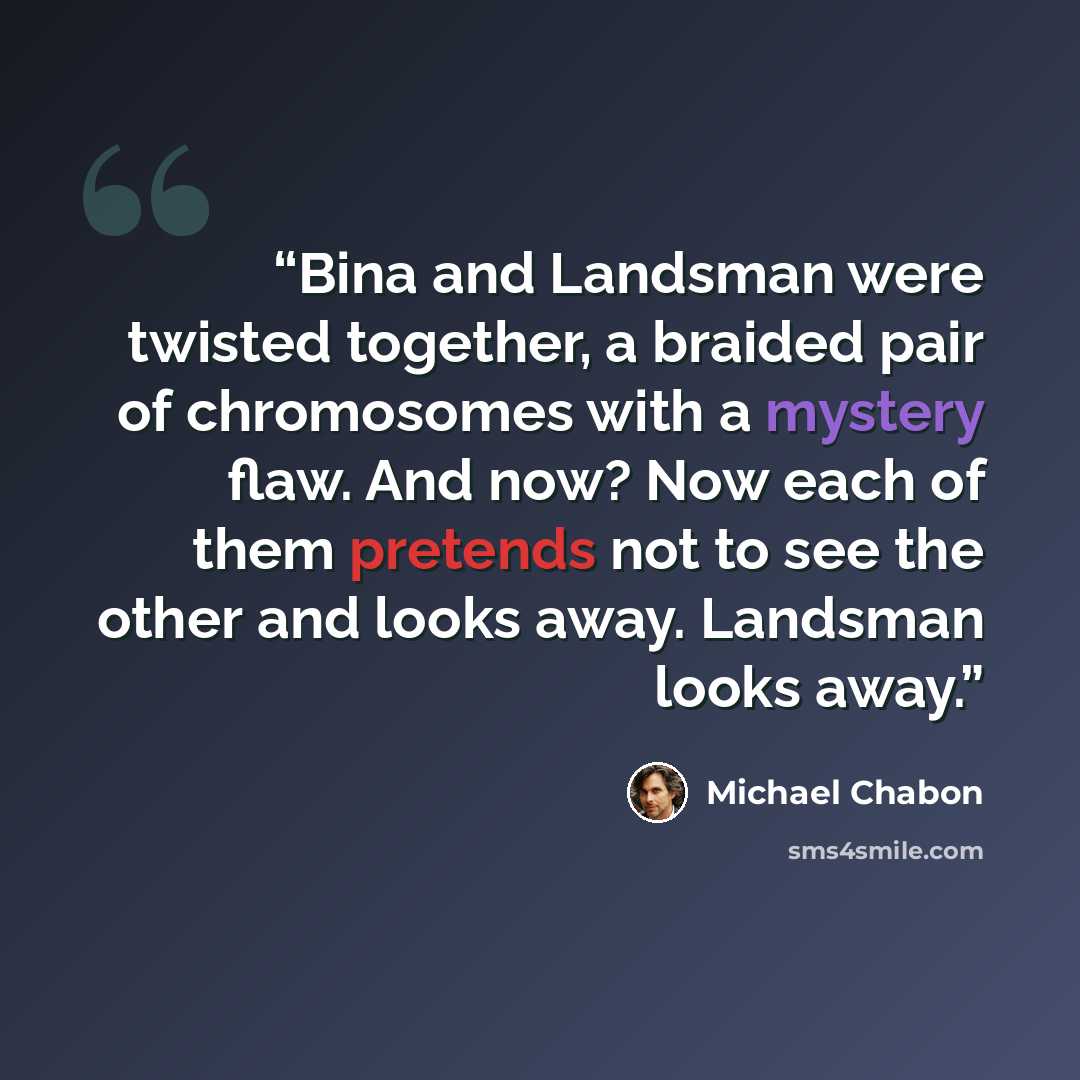 “Bina and Landsman were twisted together, a braided pair of chromosomes with a mystery flaw. And now? Now each of them pretends not to see the other and looks away. Landsman looks away.” quote by Michael Chabon