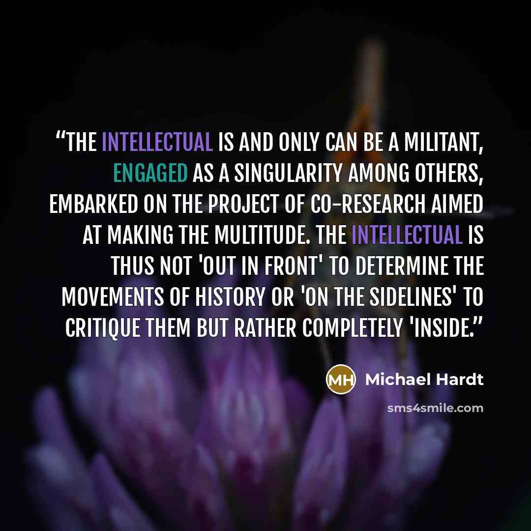 “The intellectual is and only can be a militant, engaged as a singularity among others, embarked on the project of co-research aimed at making the multitude. The intellectual is thus not 'out in front' to determine the movements of history or 'on the sidelines' to critique them but rather…” quote by Michael Hardt