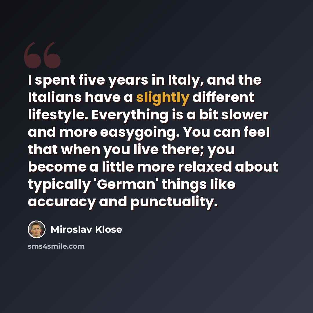 “I spent five years in Italy, and the Italians have a slightly different lifestyle. Everything is a bit slower and more easygoing. You can feel that when you live there; you become a little more relaxed about typically 'German' things like accuracy and punctuality.” quote by Miroslav Klose