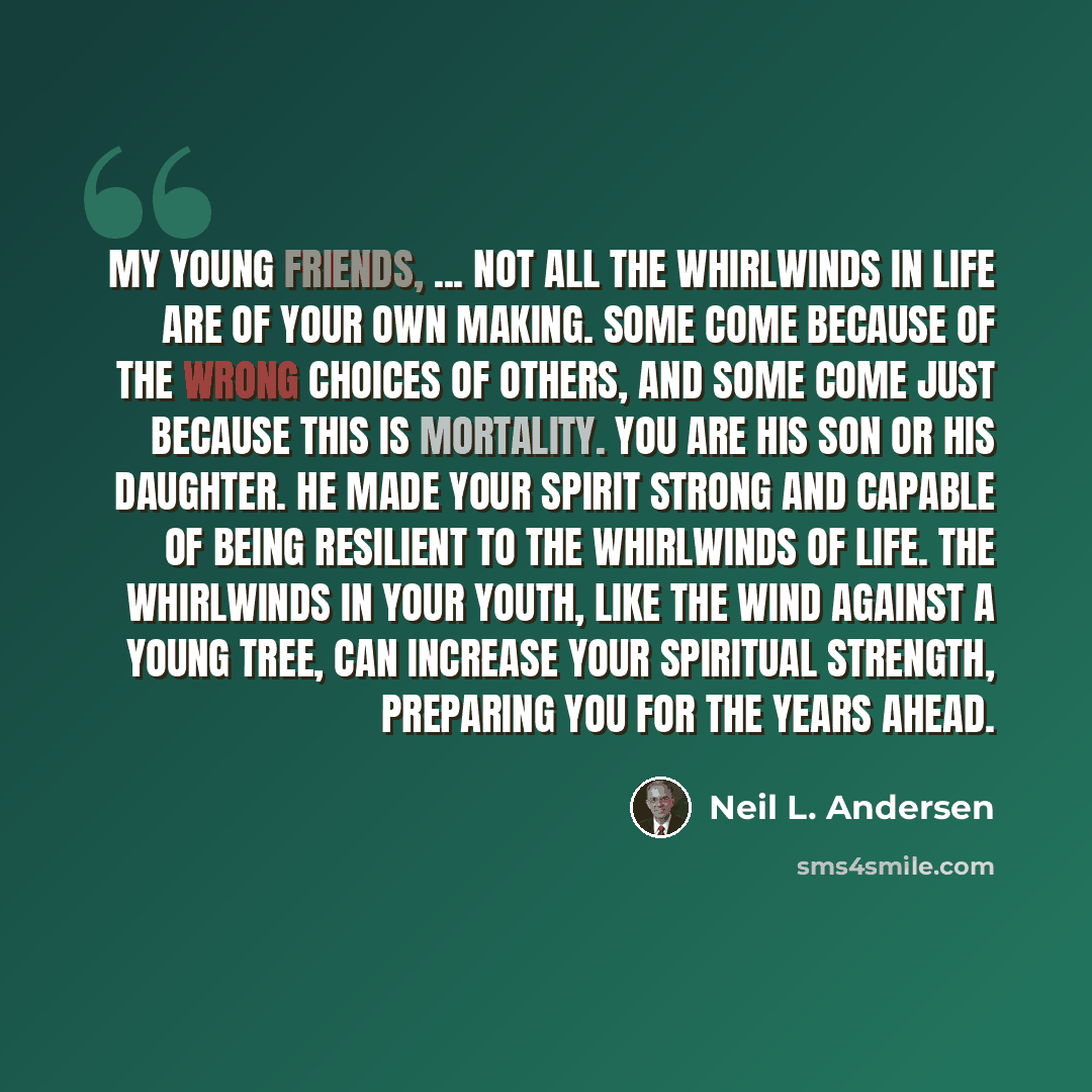 “My young friends, ... not all the whirlwinds in life are of your own making. Some come because of the wrong choices of others, and some come just because this is mortality. You are His son or His daughter. He made your spirit strong and capable of being resilient to the whirlwinds of life. The…” quote by Neil L. Andersen