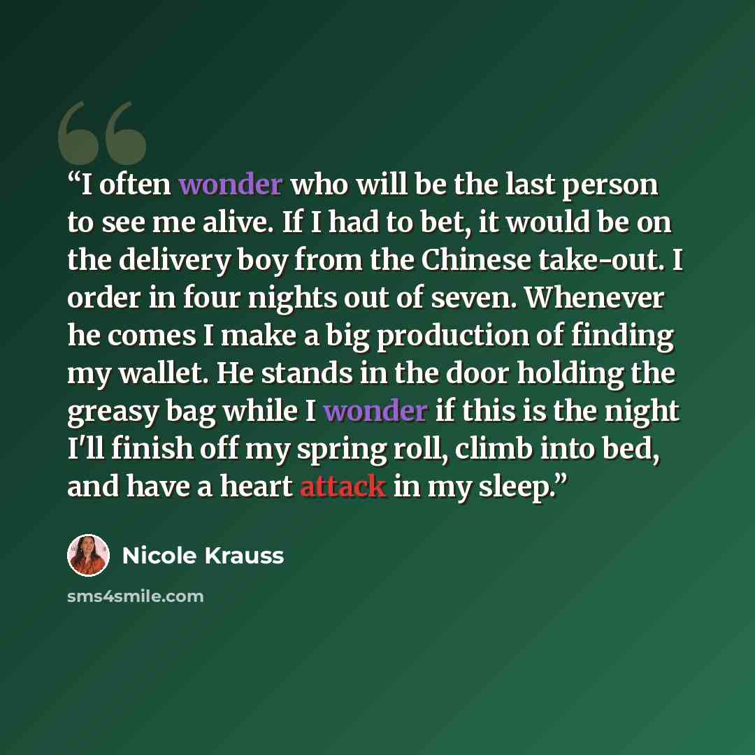 “I often wonder who will be the last person to see me alive. If I had to bet, it would be on the delivery boy from the Chinese take-out. I order in four nights out of seven. Whenever he comes I make a big production of finding my wallet. He stands in the door holding the greasy bag while I wonder…” quote by Nicole Krauss