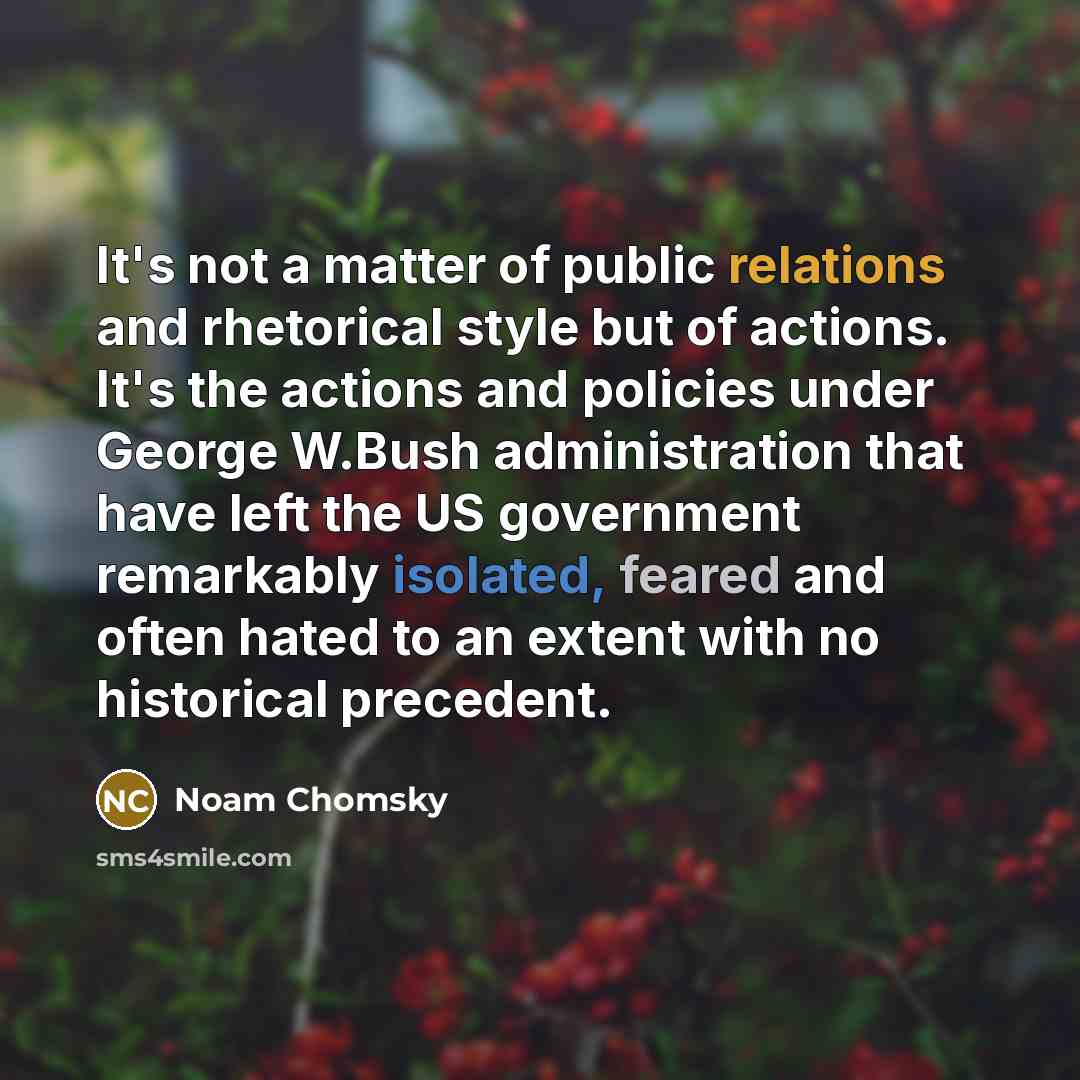 “It's not a matter of public relations and rhetorical style but of actions. It's the actions and policies under George W.Bush administration that have left the US government remarkably isolated, feared and often hated to an extent with no historical precedent.” quote by Noam Chomsky