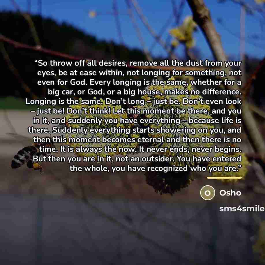 “So throw off all desires, remove all the dust from your eyes, be at ease within, not longing for something, not even for God. Every longing is the same, whether for a big car, or God, or a big house, makes no difference. Longing is the same. Don’t long – just be. Don’t even look – just be! Don’t…” quote by Osho