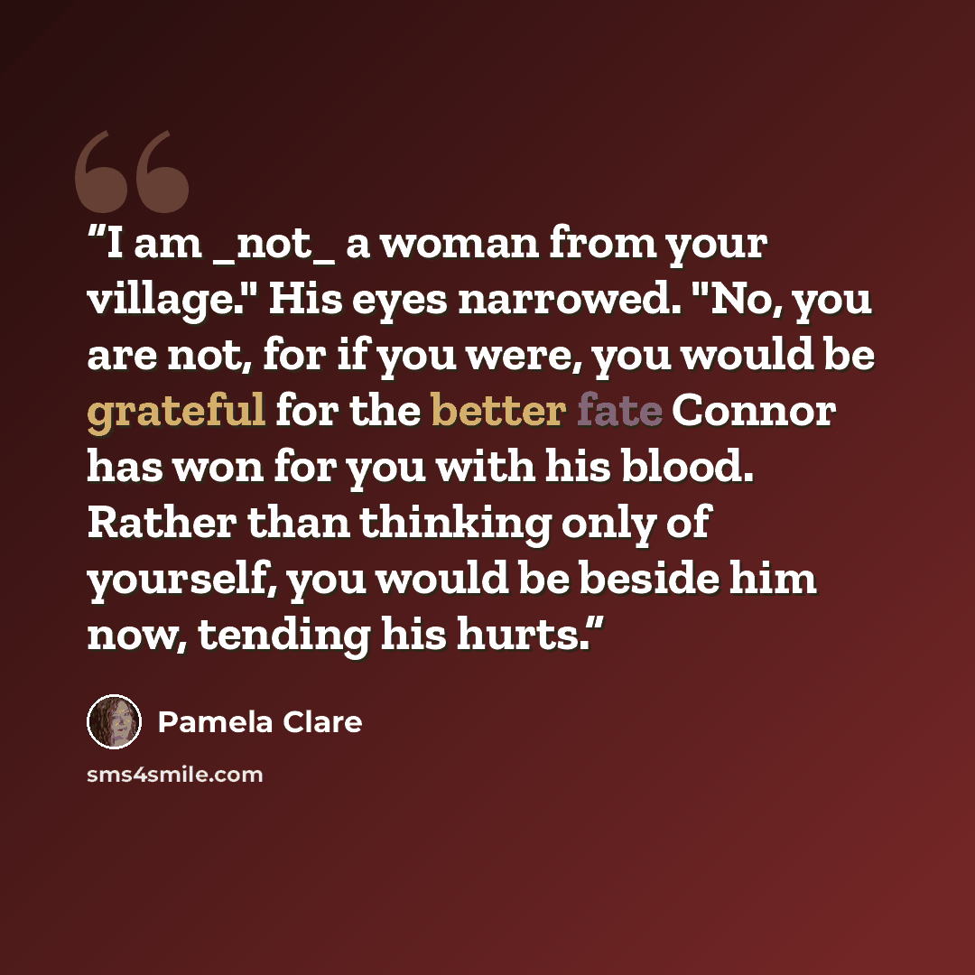 “I am _not_ a woman from your village." His eyes narrowed. "No, you are not, for if you were, you would be grateful for the better fate Connor has won for you with his blood. Rather than thinking only of yourself, you would be beside him now, tending his hurts.” quote by Pamela Clare
