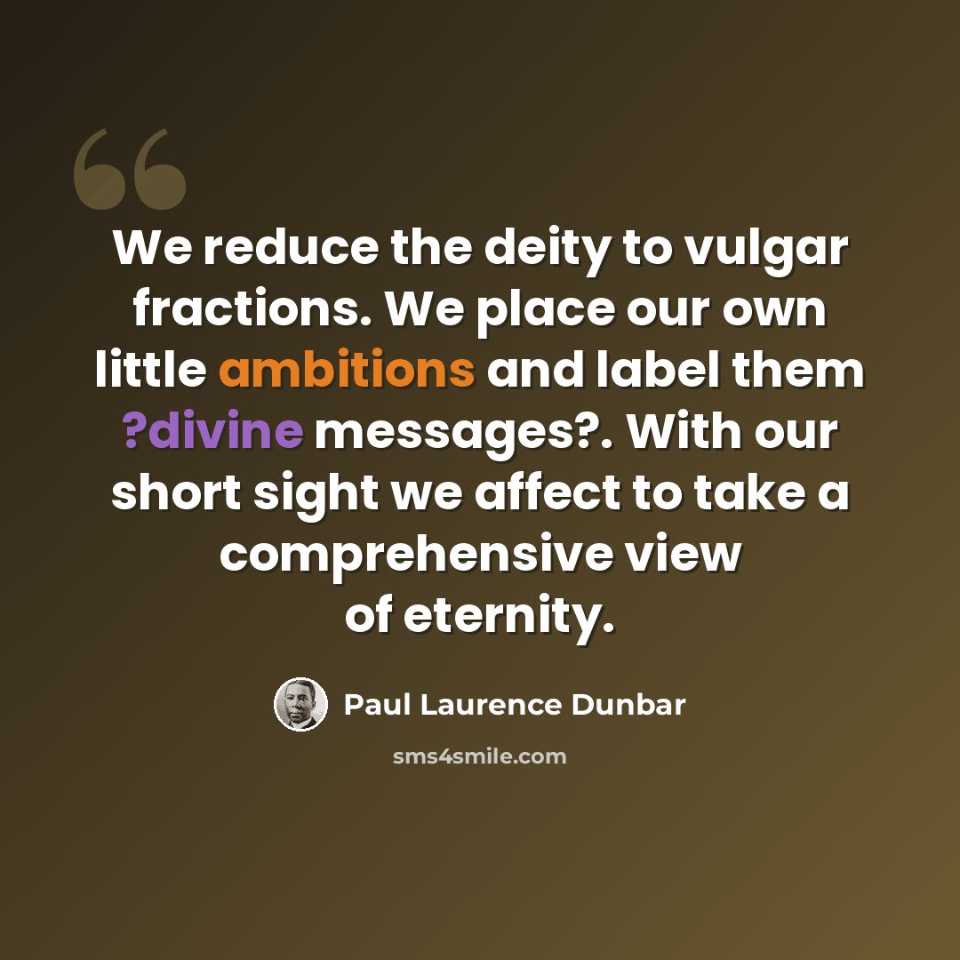 “We reduce the deity to vulgar fractions. We place our own little ambitions and label them ?divine messages?. With our short sight we affect to take a comprehensive view of eternity.” quote by Paul Laurence Dunbar