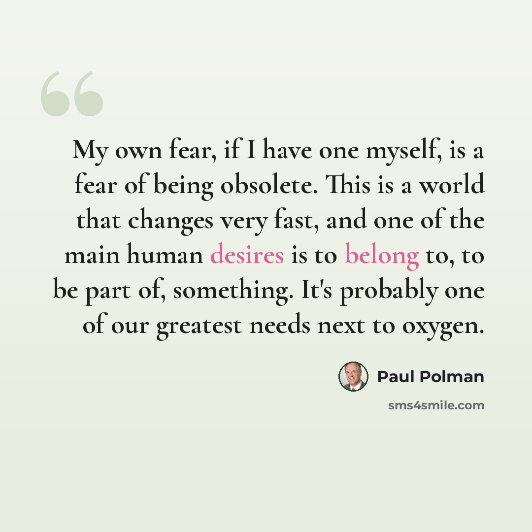 “My own fear, if I have one myself, is a fear of being obsolete. This is a world that changes very fast, and one of the main human desires is to belong to, to be part of, something. It's probably one of our greatest needs next to oxygen.” quote by Paul Polman