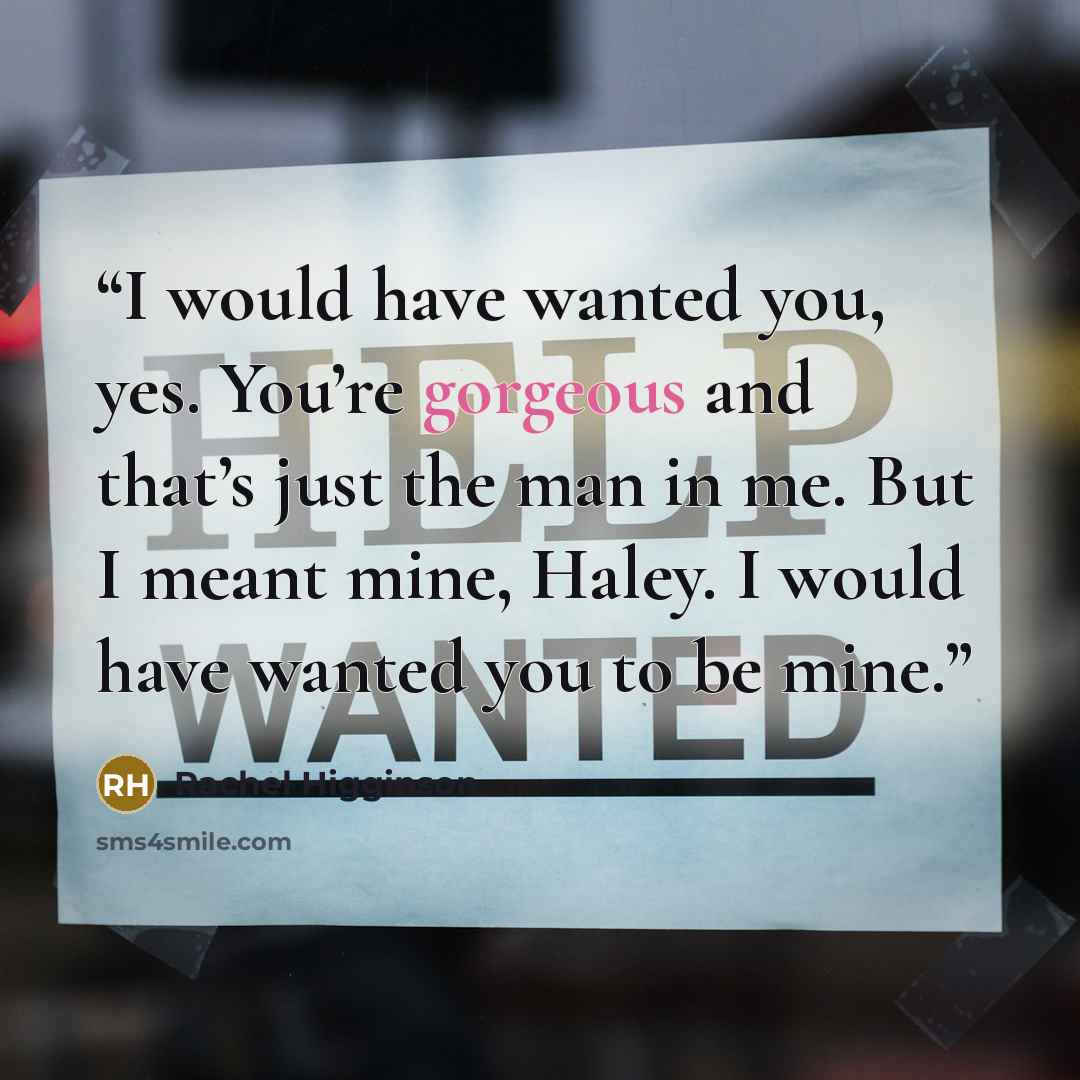 “I would have wanted you, yes. You’re gorgeous and that’s just the man in me. But I meant mine, Haley. I would have wanted you to be mine.” quote by Rachel Higginson