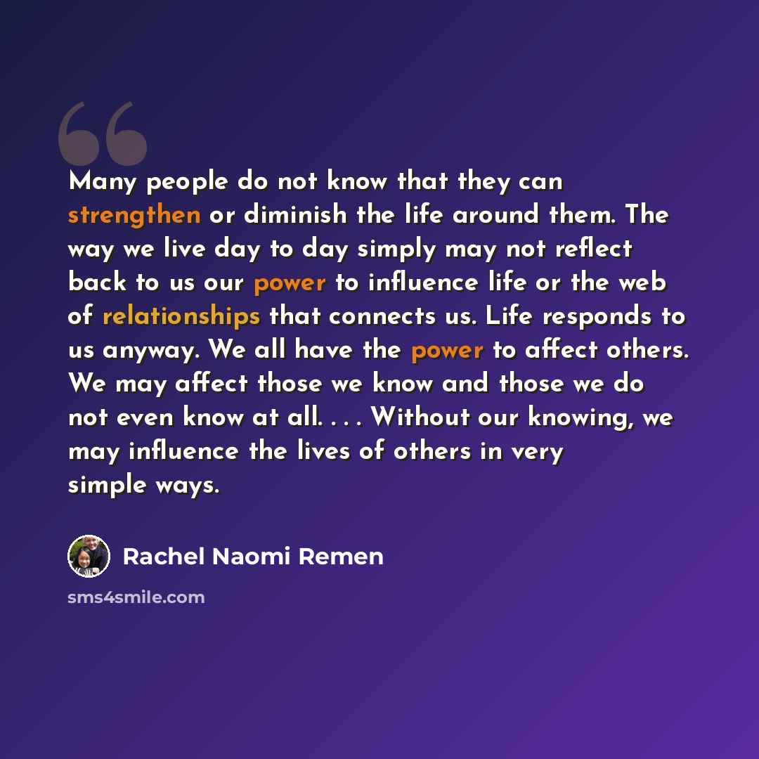 “Many people do not know that they can strengthen or diminish the life around them. The way we live day to day simply may not reflect back to us our power to influence life or the web of relationships that connects us. Life responds to us anyway. We all have the power to affect others. We may…” quote by Rachel Naomi Remen