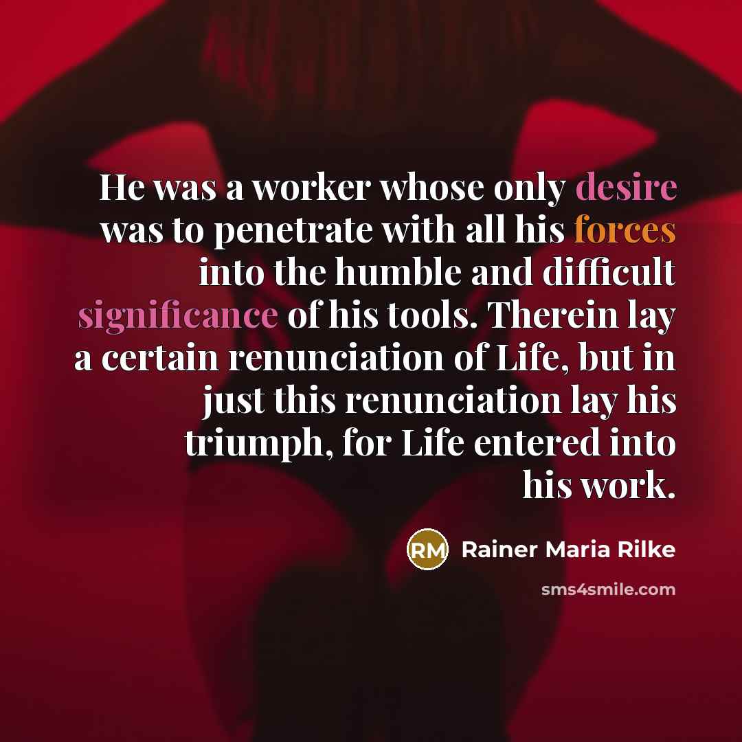 “He was a worker whose only desire was to penetrate with all his forces into the humble and difficult significance of his tools. Therein lay a certain renunciation of Life, but in just this renunciation lay his triumph, for Life entered into his work.” quote by Rainer Maria Rilke