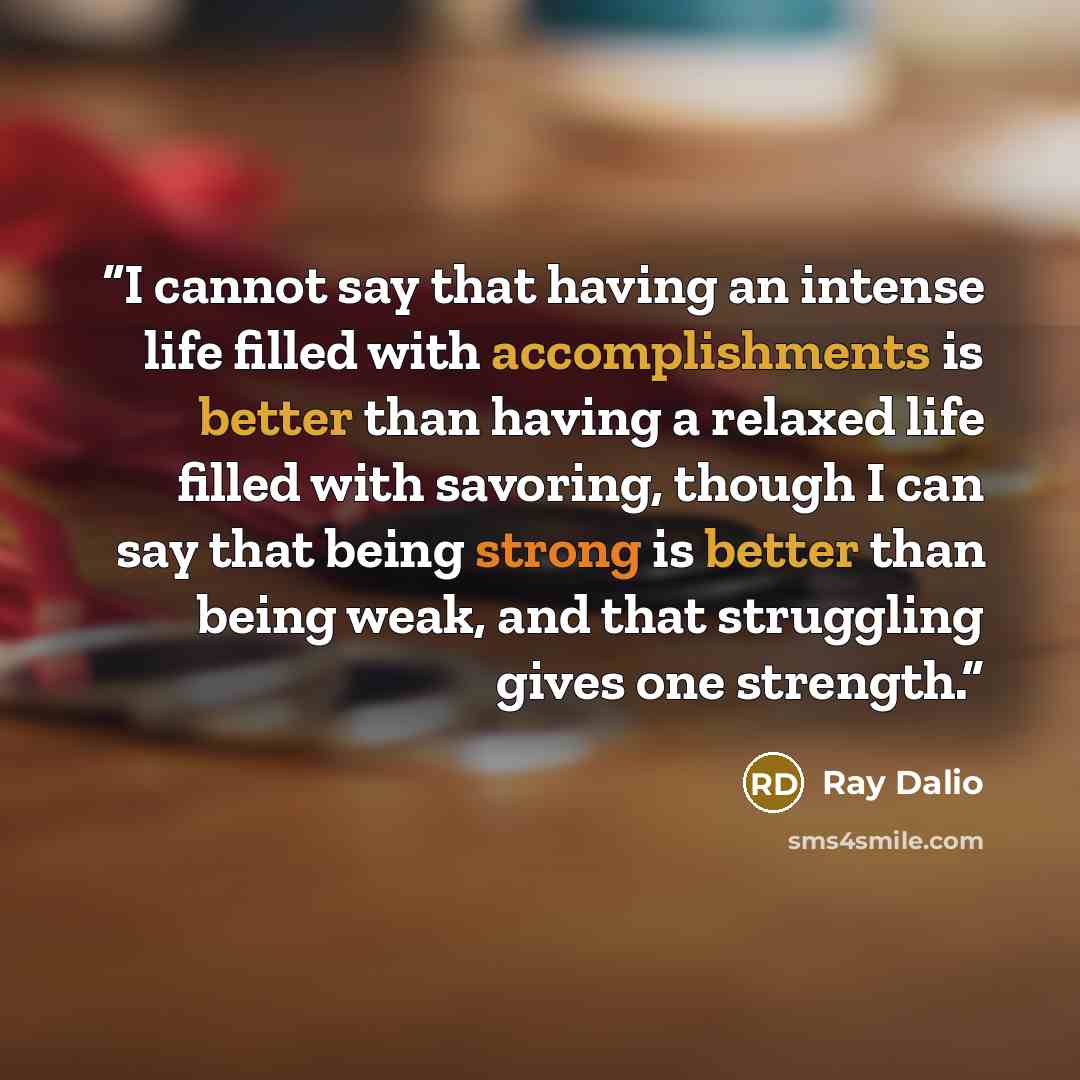 “I cannot say that having an intense life filled with accomplishments is better than having a relaxed life filled with savoring, though I can say that being strong is better than being weak, and that struggling gives one strength.” quote by Ray Dalio
