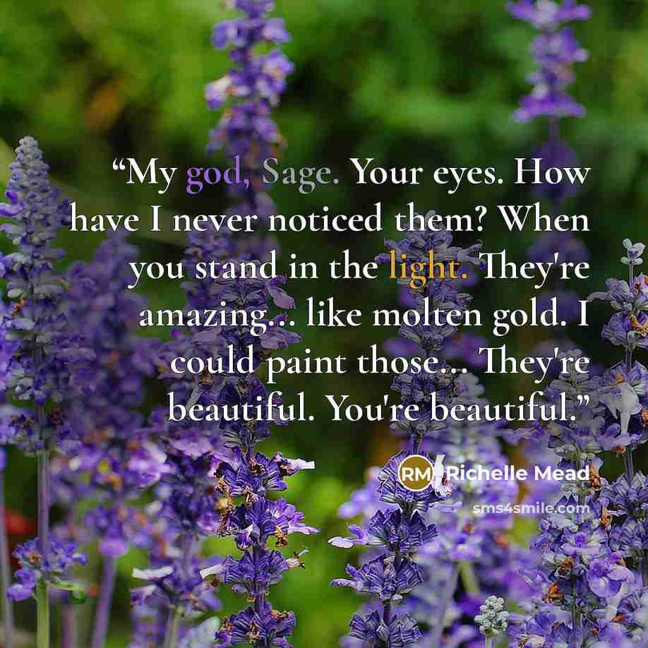 “My god, Sage. Your eyes. How have I never noticed them? When you stand in the light. They're amazing... like molten gold. I could paint those... They're beautiful. You're beautiful.” quote by Richelle Mead