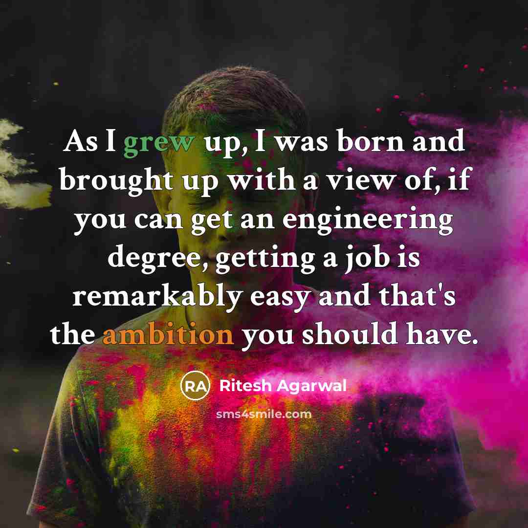 “As I grew up, I was born and brought up with a view of, if you can get an engineering degree, getting a job is remarkably easy and that's the ambition you should have.” quote by Ritesh Agarwal