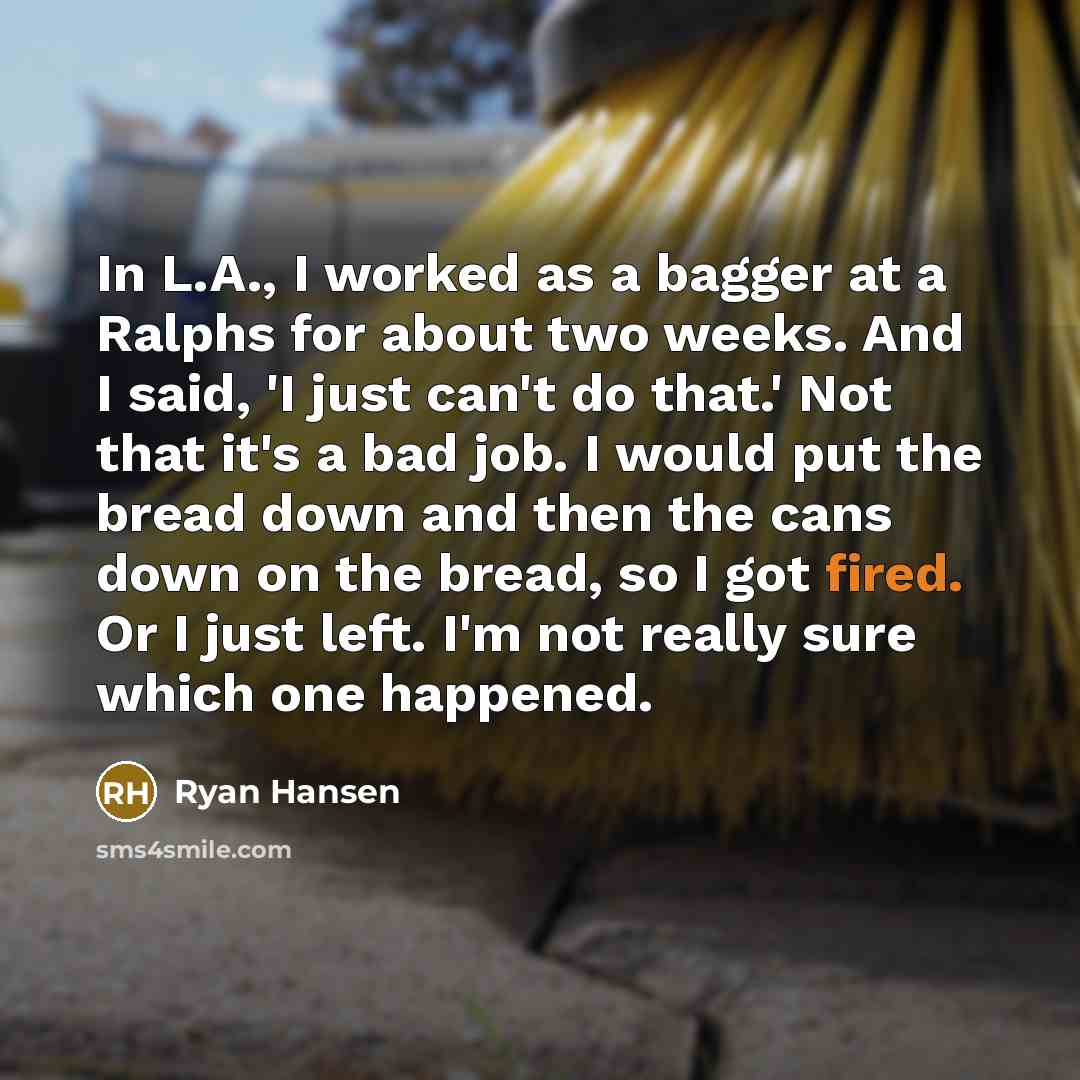 “In L.A., I worked as a bagger at a Ralphs for about two weeks. And I said, 'I just can't do that.' Not that it's a bad job. I would put the bread down and then the cans down on the bread, so I got fired. Or I just left. I'm not really sure which one happened.” quote by Ryan Hansen