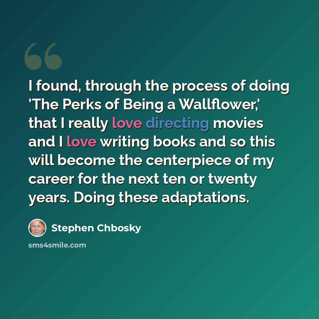 “I found, through the process of doing 'The Perks of Being a Wallflower,' that I really love directing movies and I love writing books and so this will become the centerpiece of my career for the next ten or twenty years. Doing these adaptations.” quote by Stephen Chbosky