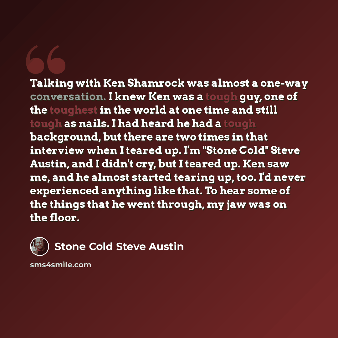 “Talking with Ken Shamrock was almost a one-way conversation. I knew Ken was a tough guy, one of the toughest in the world at one time and still tough as nails. I had heard he had a tough background, but there are two times in that interview when I teared up. I'm "Stone Cold" Steve Austin, and I…” quote by Stone Cold Steve Austin