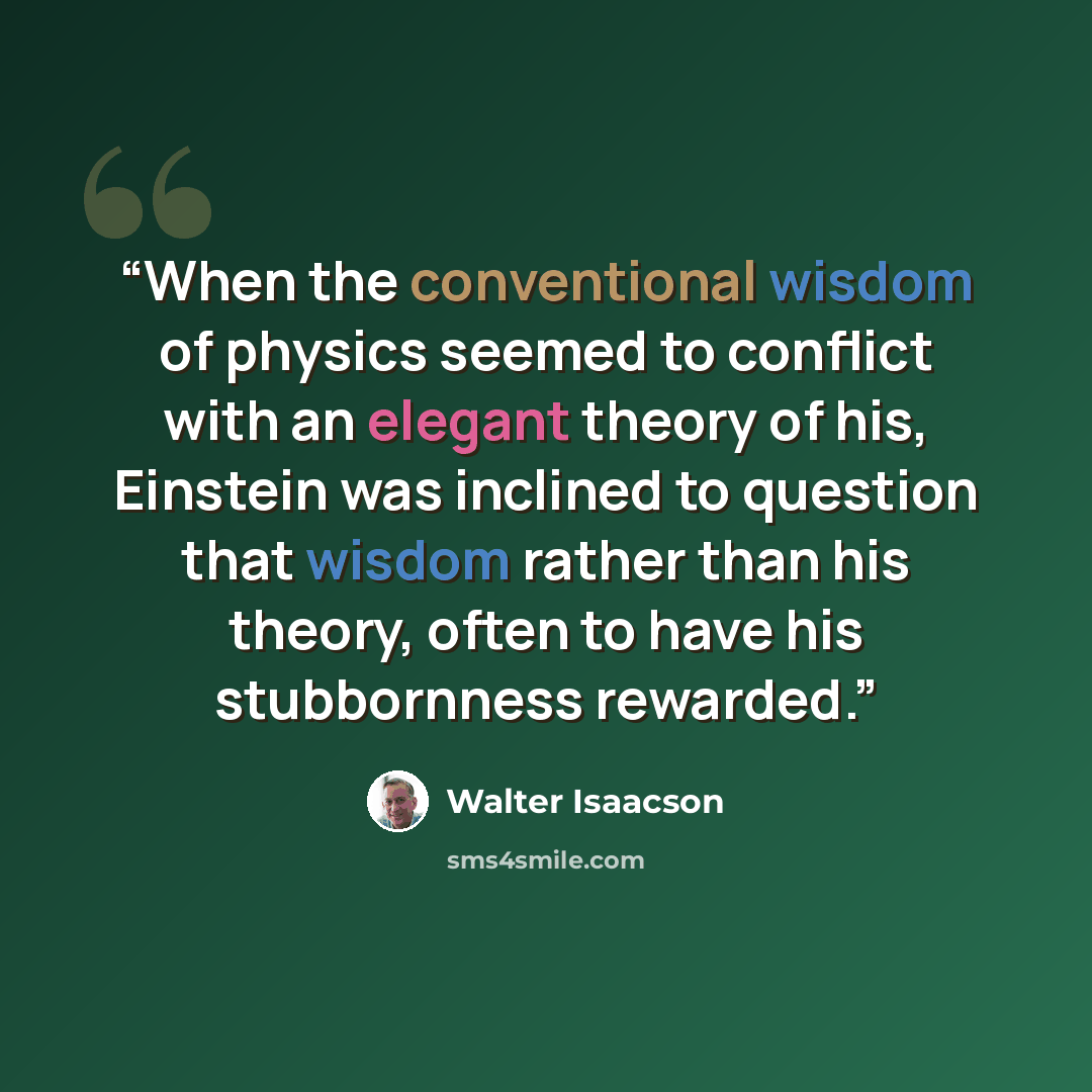 “When the conventional wisdom of physics seemed to conflict with an elegant theory of his, Einstein was inclined to question that wisdom rather than his theory, often to have his stubbornness rewarded.” quote by Walter Isaacson
