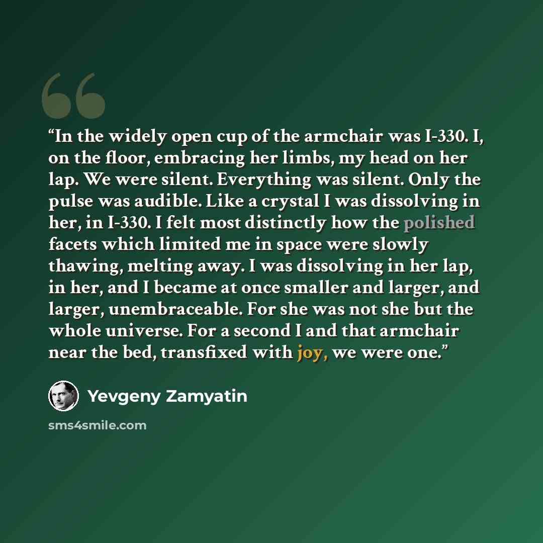 “In the widely open cup of the armchair was I-330. I, on the floor, embracing her limbs, my head on her lap. We were silent. Everything was silent. Only the pulse was audible. Like a crystal I was dissolving in her, in I-330. I felt most distinctly how the polished facets which limited me in space…” quote by Yevgeny Zamyatin