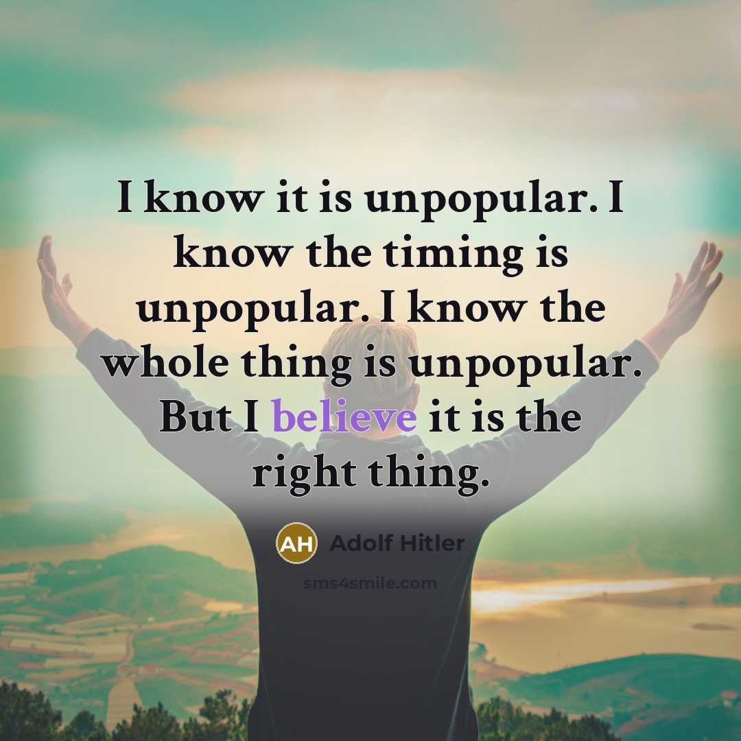 “I know it is unpopular. I know the timing is unpopular. I know the whole thing is unpopular. But I believe it is the right thing.” quote by Adolf Hitler