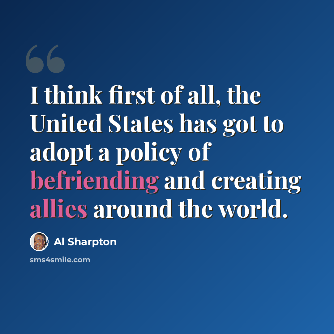 “I think first of all, the United States has got to adopt a policy of befriending and creating allies around the world.” quote by Al Sharpton