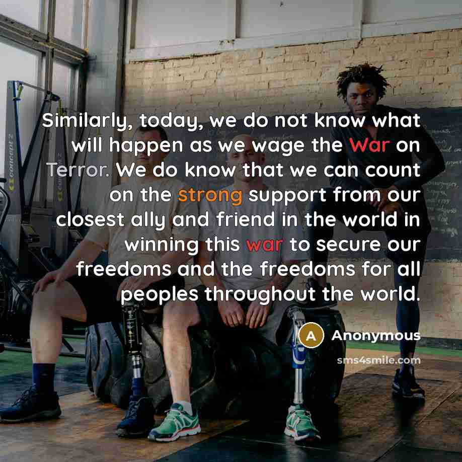 “Similarly, today, we do not know what will happen as we wage the War on Terror. We do know that we can count on the strong support from our closest ally and friend in the world in winning this war to secure our freedoms and the freedoms for all peoples throughout the world.” quote by Anonymous