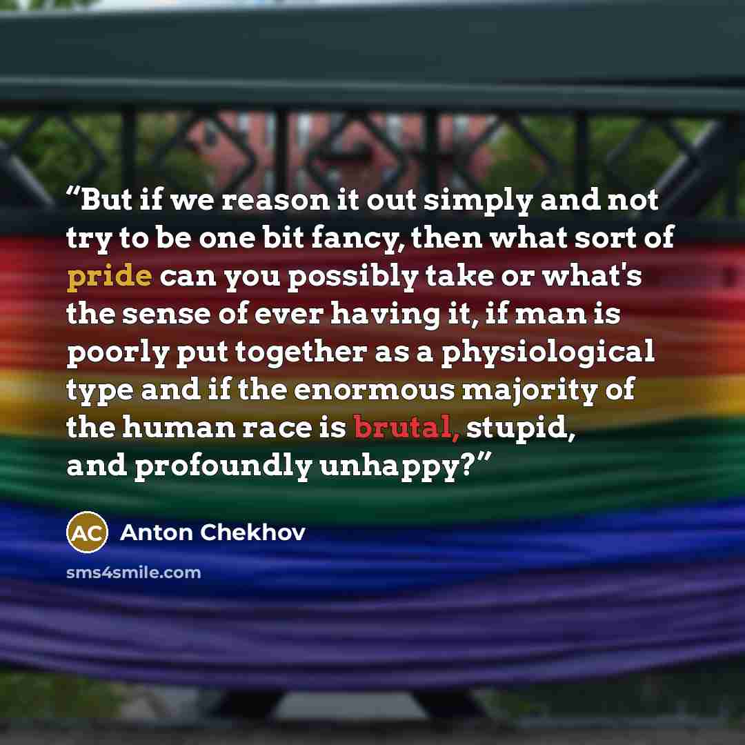 “But if we reason it out simply and not try to be one bit fancy, then what sort of pride can you possibly take or what's the sense of ever having it, if man is poorly put together as a physiological type and if the enormous majority of the human race is brutal, stupid, and profoundly unhappy?” quote by Anton Chekhov