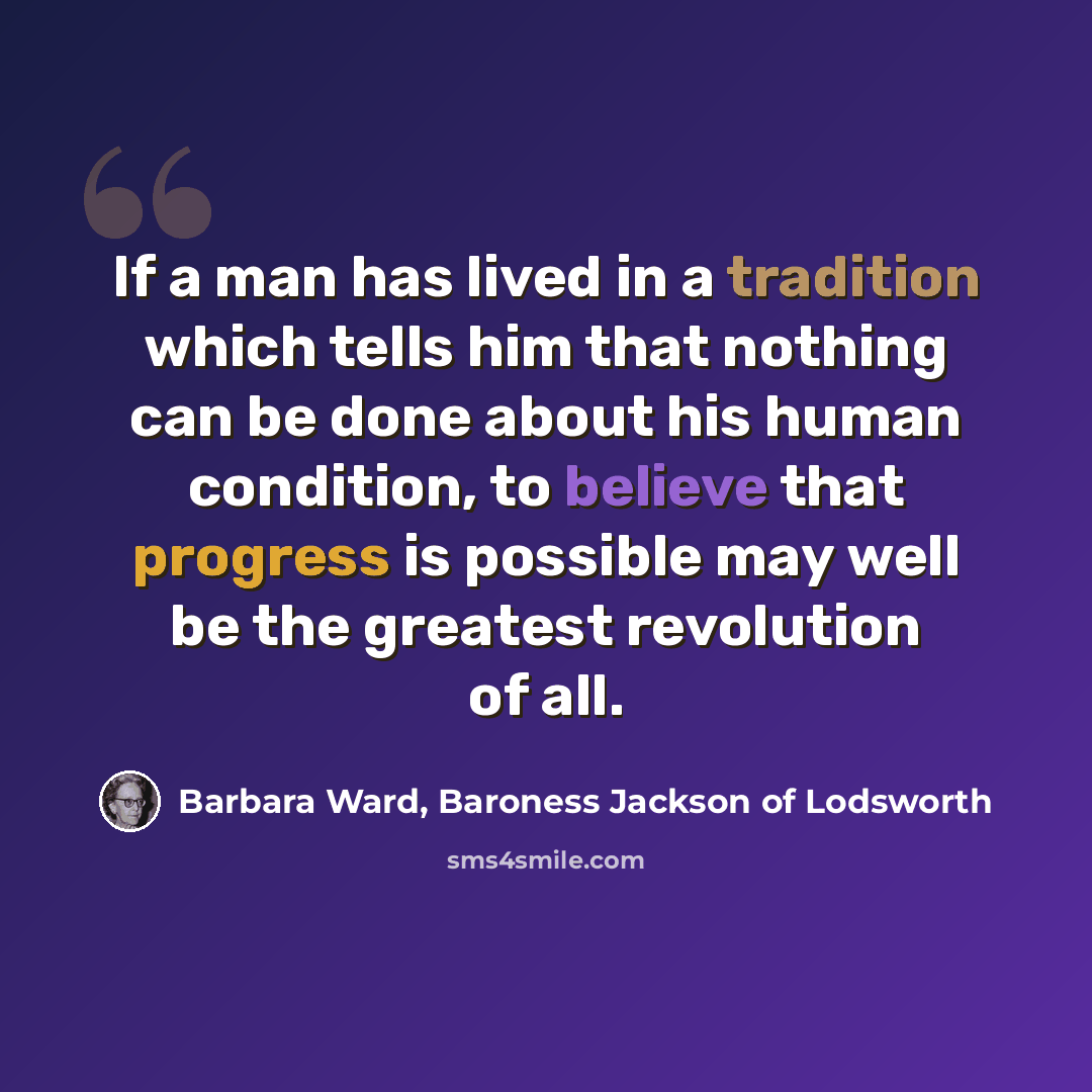 “If a man has lived in a tradition which tells him that nothing can be done about his human condition, to believe that progress is possible may well be the greatest revolution of all.” quote by Barbara Ward, Baroness Jackson of Lodsworth