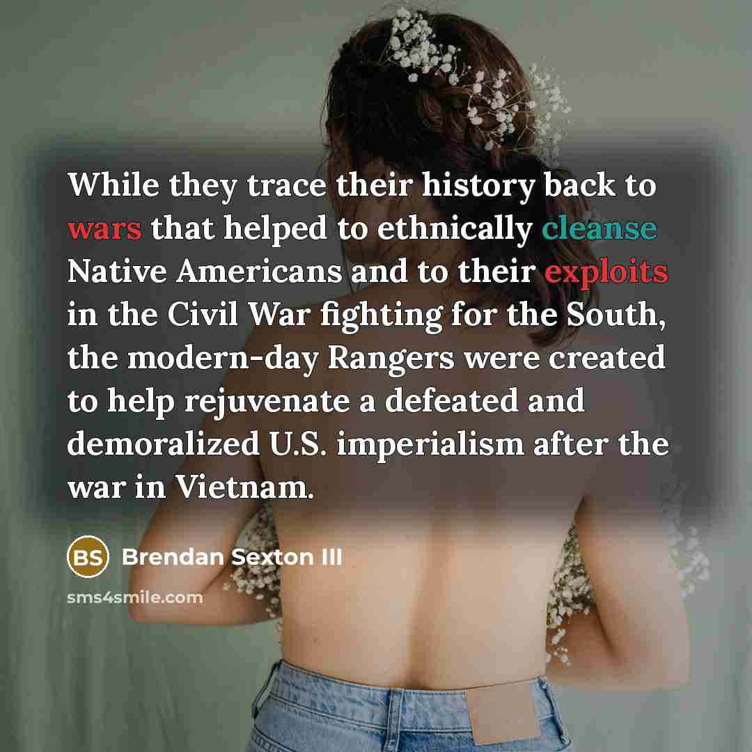 “While they trace their history back to wars that helped to ethnically cleanse Native Americans and to their exploits in the Civil War fighting for the South, the modern-day Rangers were created to help rejuvenate a defeated and demoralized U.S. imperialism after the war in Vietnam.” quote by Brendan Sexton III