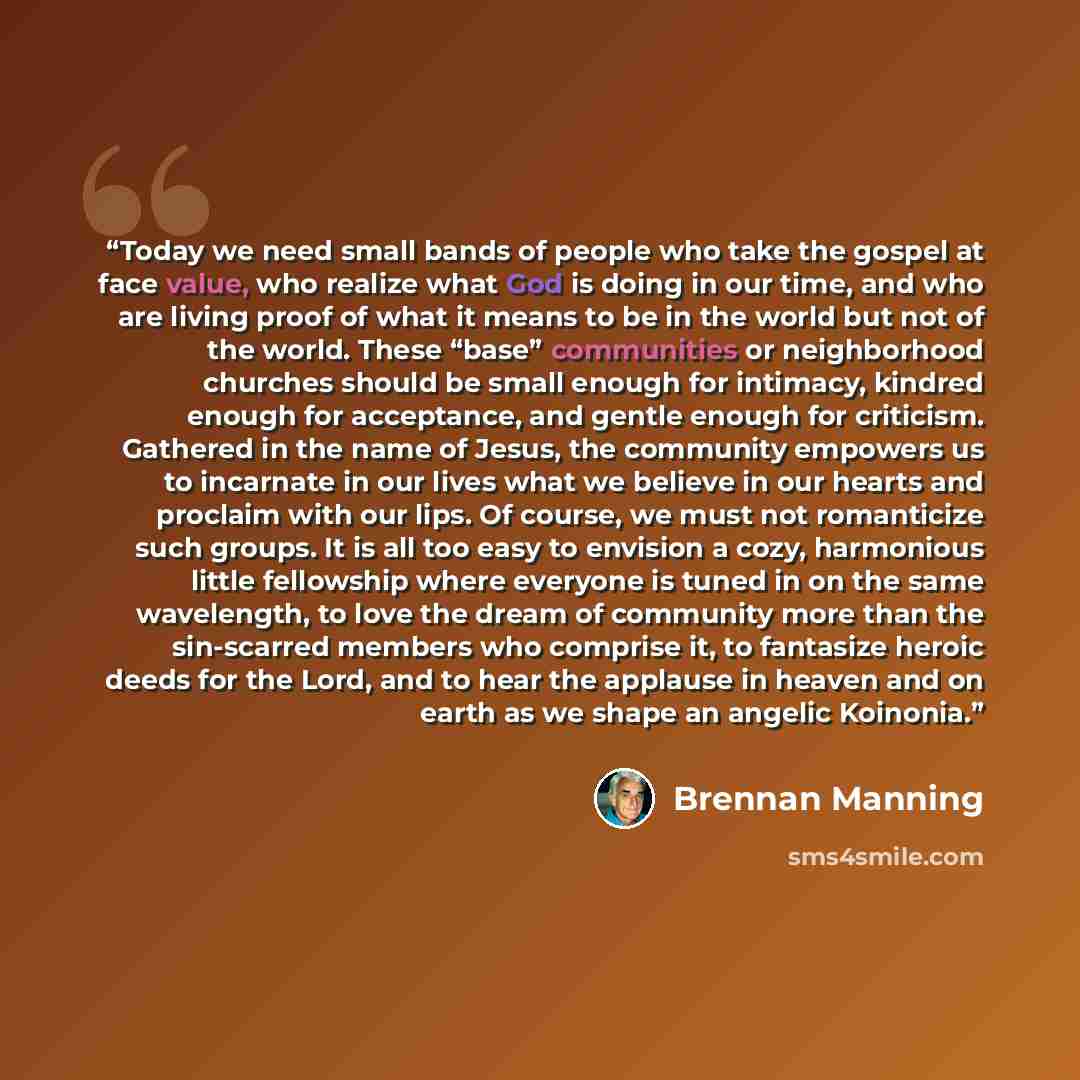 “Today we need small bands of people who take the gospel at face value, who realize what God is doing in our time, and who are living proof of what it means to be in the world but not of the world. These “base” communities or neighborhood churches should be small enough for intimacy, kindred enough…” quote by Brennan Manning
