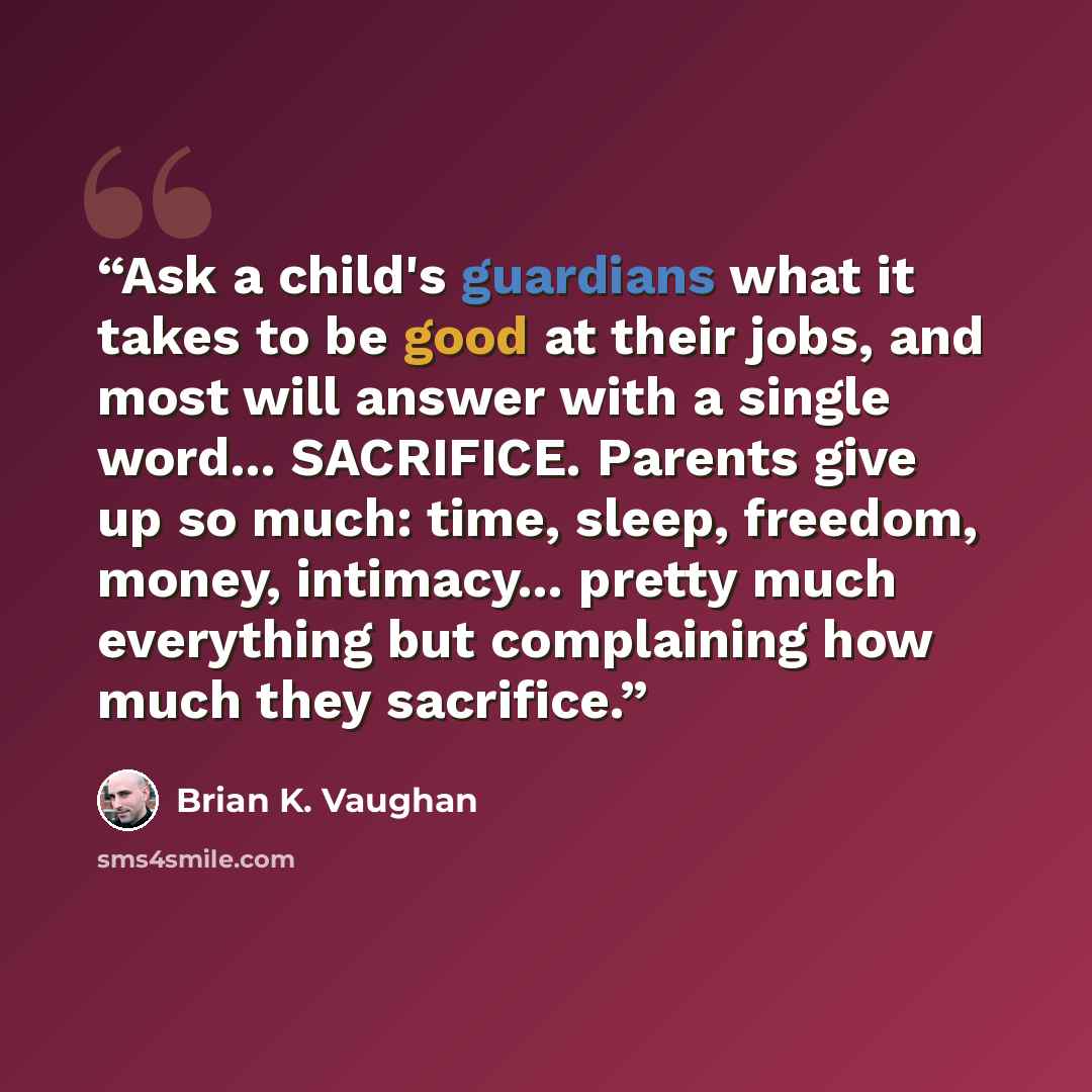 “Ask a child's guardians what it takes to be good at their jobs, and most will answer with a single word... SACRIFICE. Parents give up so much: time, sleep, freedom, money, intimacy... pretty much everything but complaining how much they sacrifice.” quote by Brian K. Vaughan