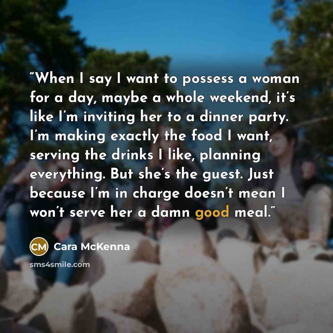 “When I say I want to possess a woman for a day, maybe a whole weekend, it’s like I’m inviting her to a dinner party. I’m making exactly the food I want, serving the drinks I like, planning everything. But she’s the guest. Just because I’m in charge doesn’t mean I won’t serve her a damn good meal.” quote by Cara McKenna