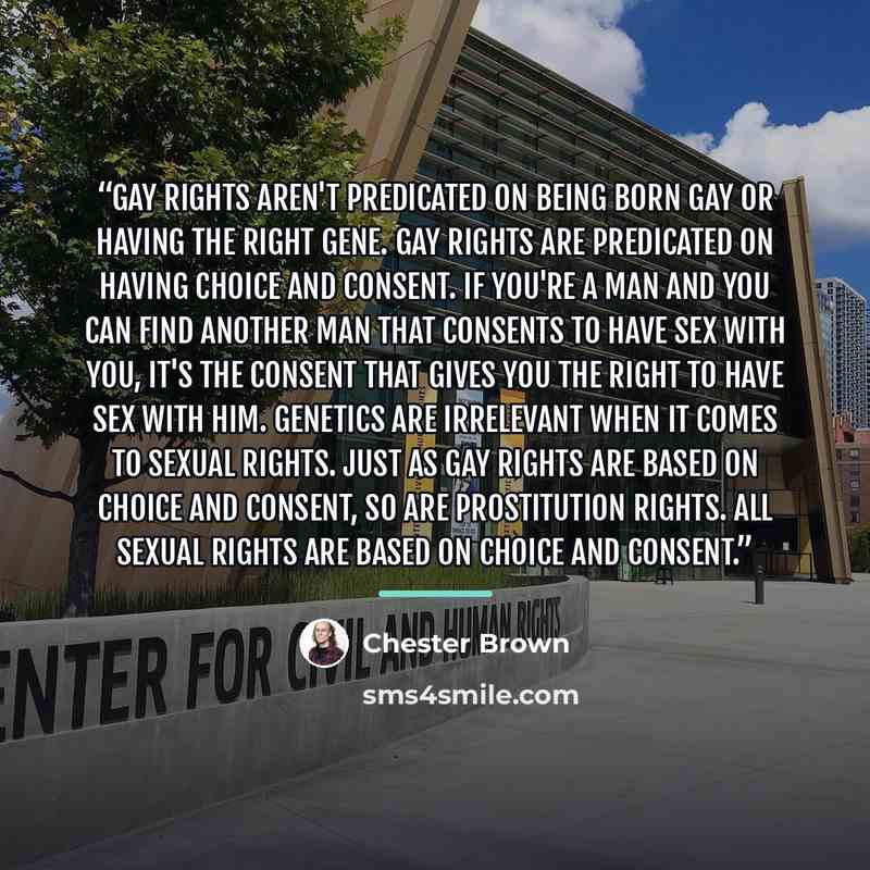 “Gay rights aren't predicated on being born gay or having the right gene. Gay rights are predicated on having choice and consent. If you're a man and you can find another man that consents to have sex with you, it's the consent that gives you the right to have sex with him. Genetics are irrelevant…” quote by Chester Brown